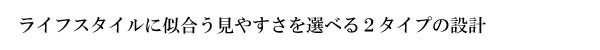 ライフスタイルに似合う見やすさを選べる2つのタイプの設計