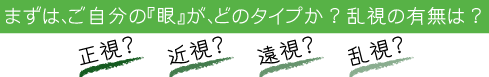 まずは、ご自分の『眼』が、どのタイプか?乱視の有無は?