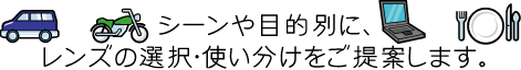 シーンや目的別に、レンズの選択・使い分けをご提案します。