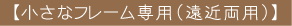【小さなフレーム専用(遠近両用)】