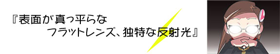 <font size="+1"> 『表面が真っ平らなフラットレンズ、独特な反射光』</font>